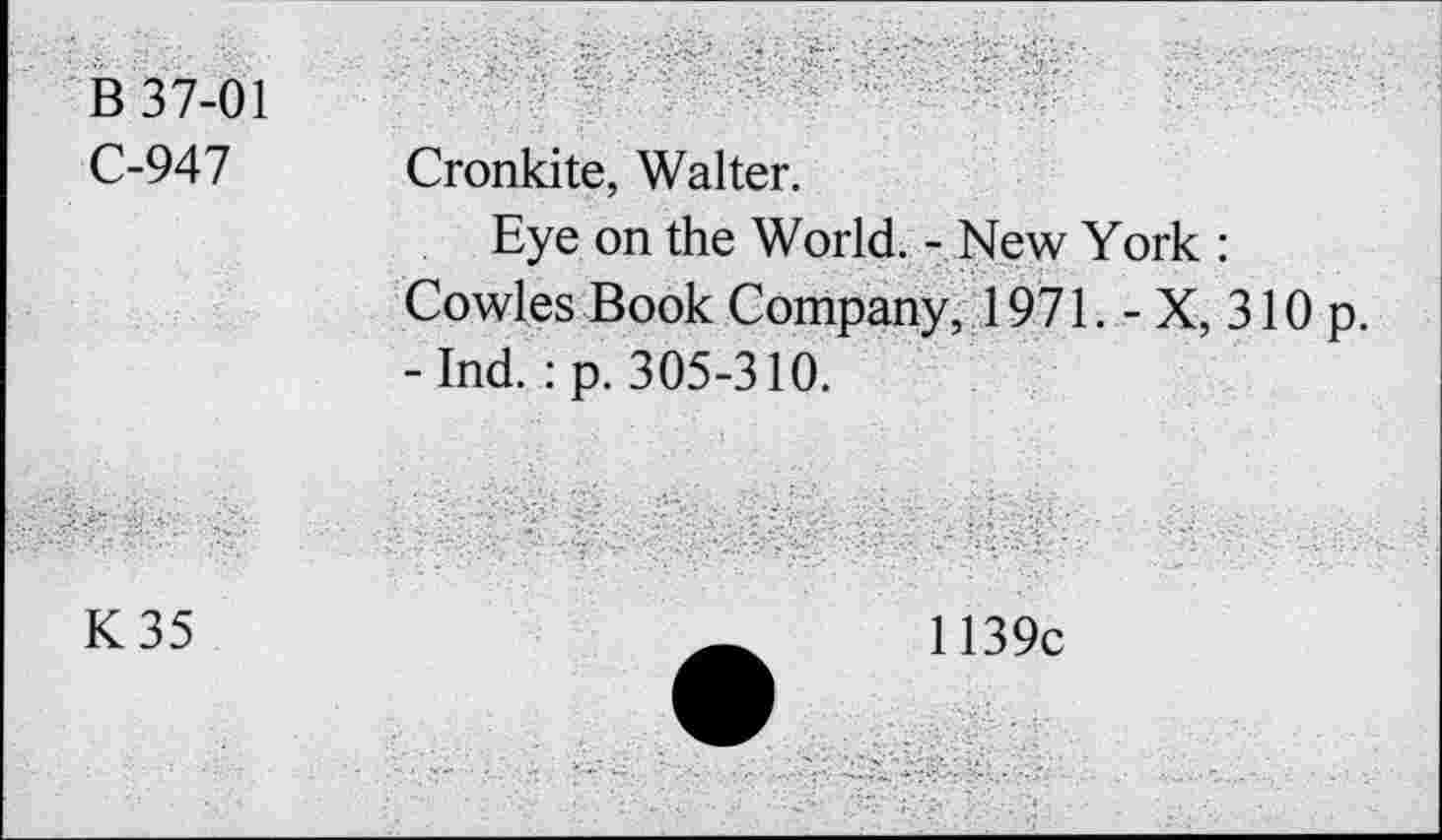 ﻿В 37-01
С-947
Cronkite, Walter.
Eye on the World. - New York : Cowles Book Company, 1971. - X, 310 p. -Ind. :p. 305-310.
K35
1139c